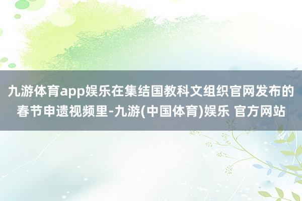 九游体育app娱乐在集结国教科文组织官网发布的春节申遗视频里-九游(中国体育)娱乐 官方网站