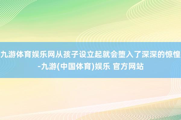 九游体育娱乐网从孩子设立起就会堕入了深深的惊惶-九游(中国体育)娱乐 官方网站