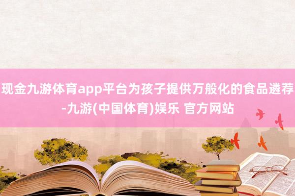 现金九游体育app平台为孩子提供万般化的食品遴荐-九游(中国体育)娱乐 官方网站