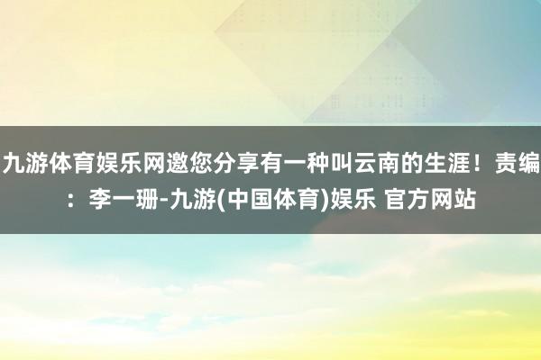 九游体育娱乐网邀您分享有一种叫云南的生涯！责编：李一珊-九游(中国体育)娱乐 官方网站