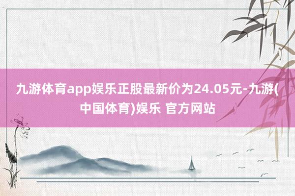 九游体育app娱乐正股最新价为24.05元-九游(中国体育)娱乐 官方网站