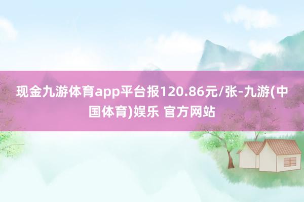 现金九游体育app平台报120.86元/张-九游(中国体育)娱乐 官方网站