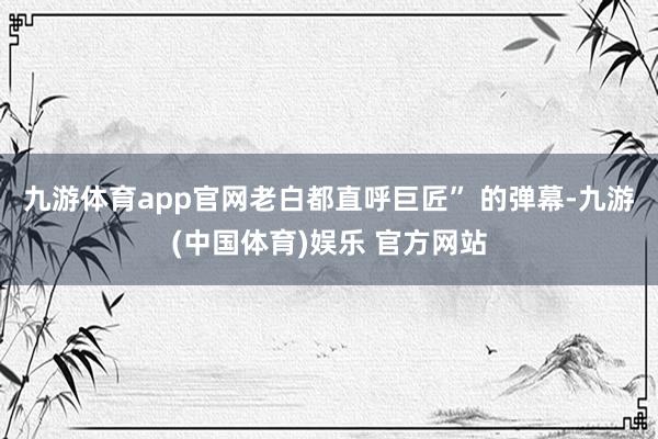 九游体育app官网老白都直呼巨匠” 的弹幕-九游(中国体育)娱乐 官方网站