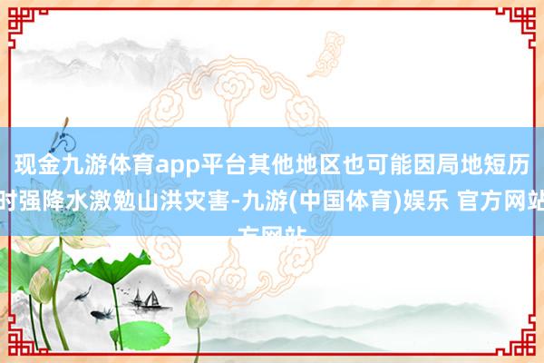 现金九游体育app平台其他地区也可能因局地短历时强降水激勉山洪灾害-九游(中国体育)娱乐 官方网站