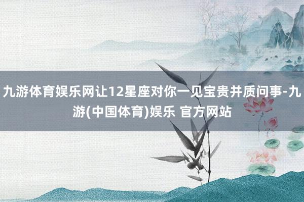 九游体育娱乐网让12星座对你一见宝贵并质问事-九游(中国体育)娱乐 官方网站