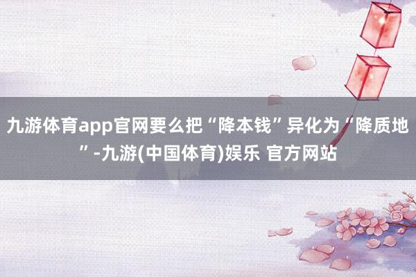 九游体育app官网要么把“降本钱”异化为“降质地”-九游(中国体育)娱乐 官方网站