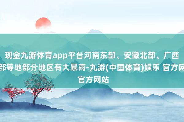 现金九游体育app平台河南东部、安徽北部、广西北部等地部分地区有大暴雨-九游(中国体育)娱乐 官方网站