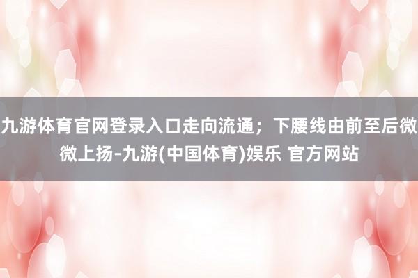九游体育官网登录入口走向流通；下腰线由前至后微微上扬-九游(中国体育)娱乐 官方网站