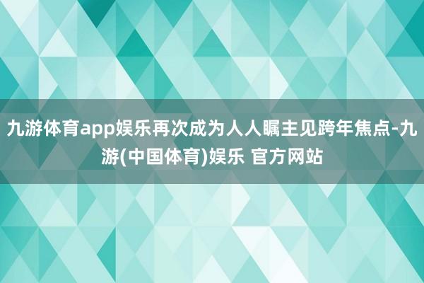 九游体育app娱乐再次成为人人瞩主见跨年焦点-九游(中国体育)娱乐 官方网站