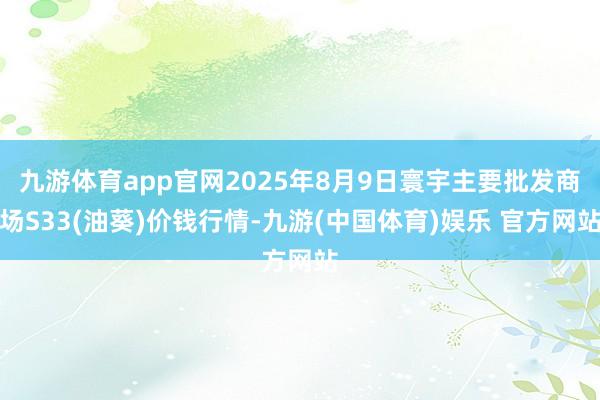 九游体育app官网2025年8月9日寰宇主要批发商场S33(油葵)价钱行情-九游(中国体育)娱乐 官方网站
