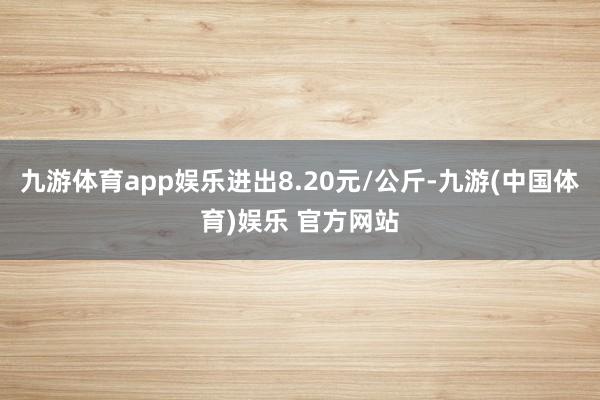 九游体育app娱乐进出8.20元/公斤-九游(中国体育)娱乐 官方网站