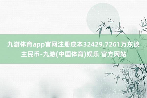 九游体育app官网注册成本32429.7261万东谈主民币-九游(中国体育)娱乐 官方网站