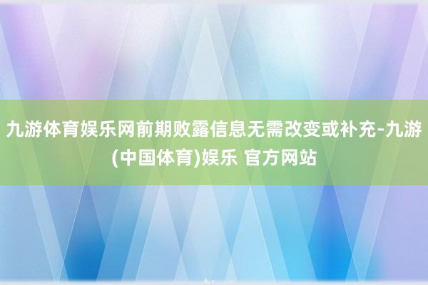 九游体育娱乐网前期败露信息无需改变或补充-九游(中国体育)娱乐 官方网站