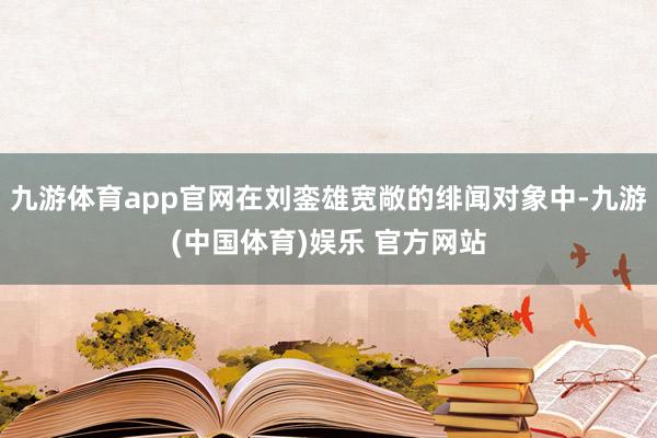 九游体育app官网在刘銮雄宽敞的绯闻对象中-九游(中国体育)娱乐 官方网站