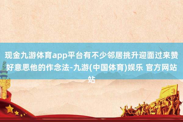 现金九游体育app平台有不少邻居挑升迎面过来赞好意思他的作念法-九游(中国体育)娱乐 官方网站
