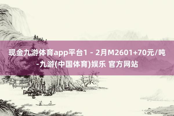 现金九游体育app平台1 - 2月M2601+70元/吨-九游(中国体育)娱乐 官方网站