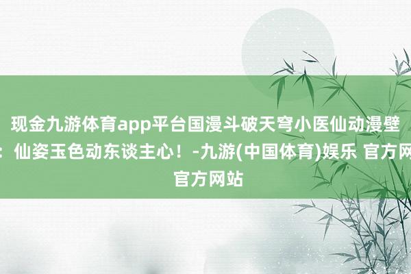 现金九游体育app平台国漫斗破天穹小医仙动漫壁纸：仙姿玉色动东谈主心！-九游(中国体育)娱乐 官方网站