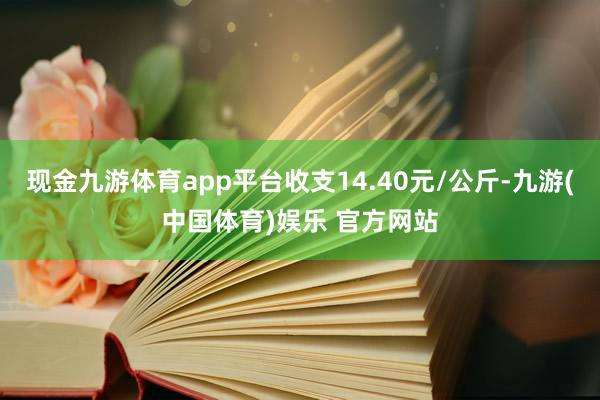 现金九游体育app平台收支14.40元/公斤-九游(中国体育)娱乐 官方网站