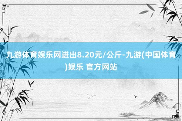九游体育娱乐网进出8.20元/公斤-九游(中国体育)娱乐 官方网站