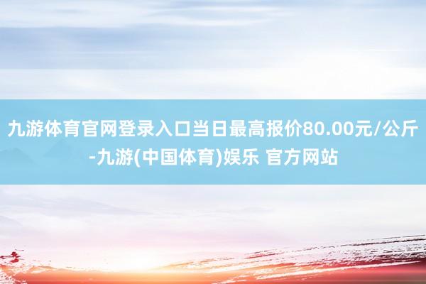 九游体育官网登录入口当日最高报价80.00元/公斤-九游(中国体育)娱乐 官方网站