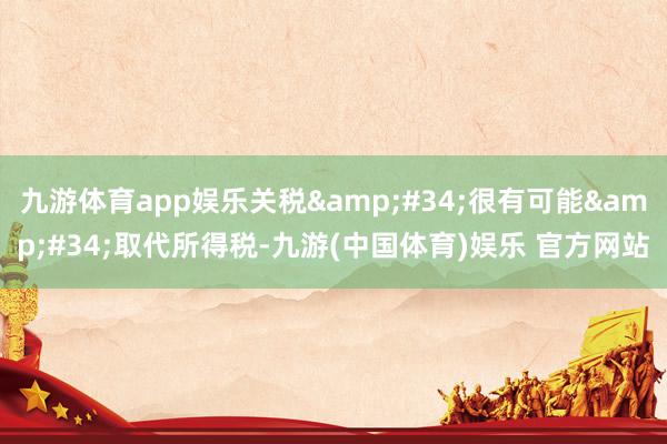 九游体育app娱乐关税&#34;很有可能&#34;取代所得税-九游(中国体育)娱乐 官方网站