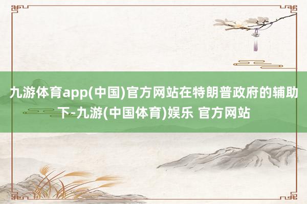 九游体育app(中国)官方网站在特朗普政府的辅助下-九游(中国体育)娱乐 官方网站