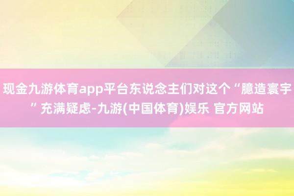 现金九游体育app平台东说念主们对这个“臆造寰宇”充满疑虑-九游(中国体育)娱乐 官方网站