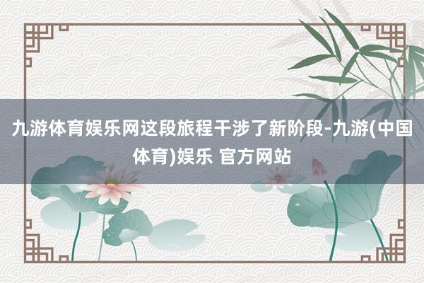 九游体育娱乐网这段旅程干涉了新阶段-九游(中国体育)娱乐 官方网站
