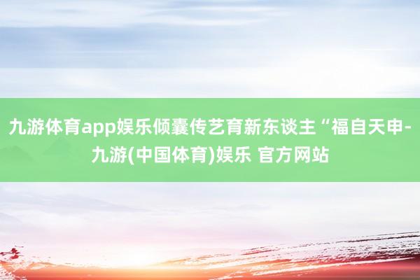 九游体育app娱乐倾囊传艺育新东谈主“福自天申-九游(中国体育)娱乐 官方网站