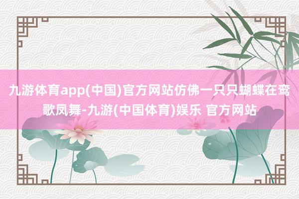 九游体育app(中国)官方网站仿佛一只只蝴蝶在鸾歌凤舞-九游(中国体育)娱乐 官方网站